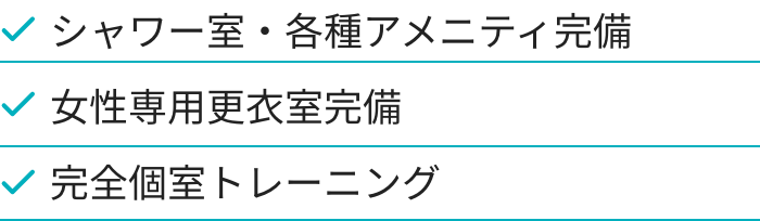 シャワー室・各種アメニティ完備、女性専用更衣室完備、完全個室トレーニング
