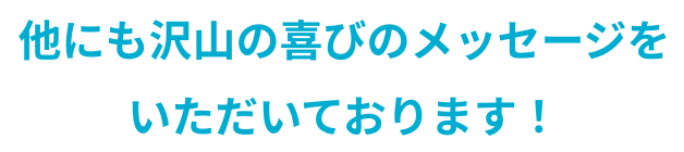 他にも沢山の喜びのメッセージをいただいております！